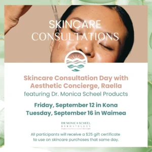 Skincare Consultation Day with Raella at Dr. Monica Scheel Dermatology in Kona and Waimea – includes $25 gift certificate with product purchase